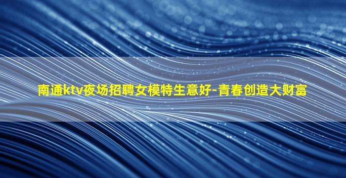南通ktv夜场招聘女模特生意好-青春创造大财富